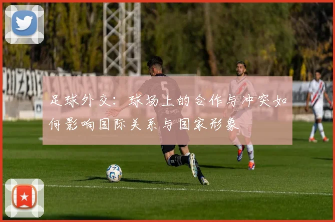 足球外交：球场上的合作与冲突如何影响国际关系与国家形象