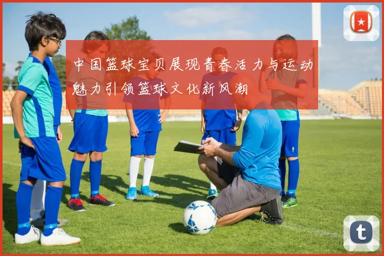 中国篮球宝贝展现青春活力与运动魅力引领篮球文化新风潮