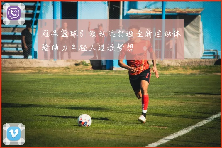 冠品篮球引领潮流打造全新运动体验助力年轻人追逐梦想