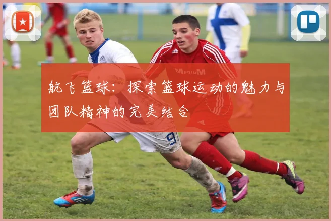 航飞篮球：探索篮球运动的魅力与团队精神的完美结合