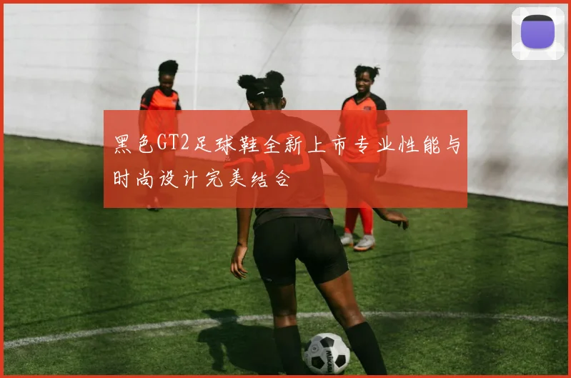 黑色GT2足球鞋全新上市专业性能与时尚设计完美结合