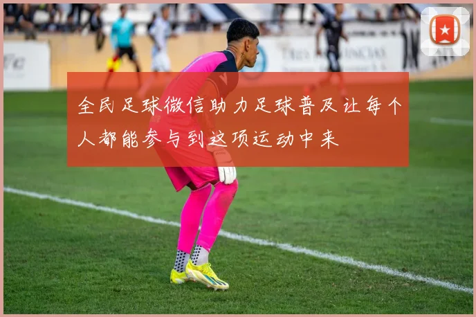 全民足球微信助力足球普及让每个人都能参与到这项运动中来