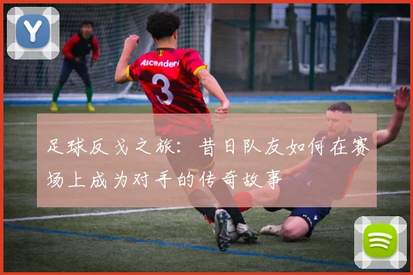 足球反戈之旅：昔日队友如何在赛场上成为对手的传奇故事